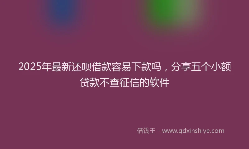 2025年最新还呗借款容易下款吗，分享五个小额贷款不查征信的软件