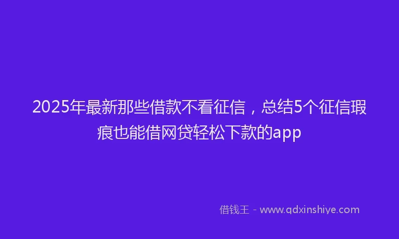 2025年最新那些借款不看征信，总结5个征信瑕疵也能借网贷轻松下款的app