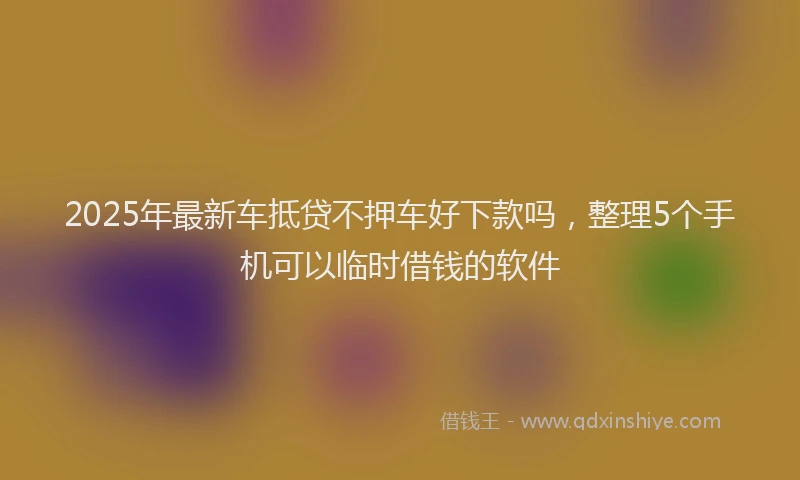 2025年最新车抵贷不押车好下款吗，整理5个手机可以临时借钱的软件