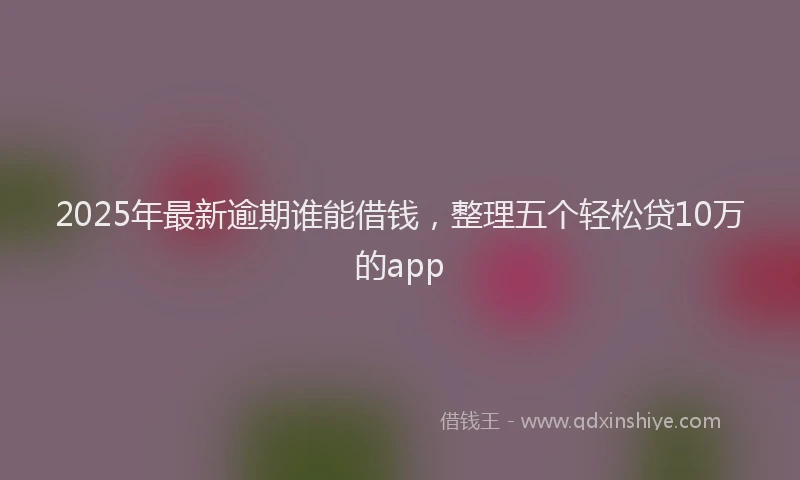 2025年最新逾期谁能借钱，整理五个轻松贷10万的app