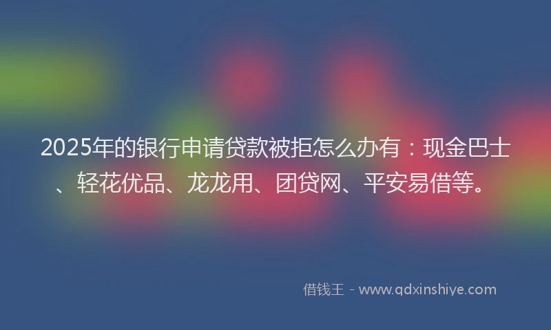 2025年的银行申请贷款被拒怎么办有：现金巴士、轻花优品、龙龙用、团贷网、平安易借等。