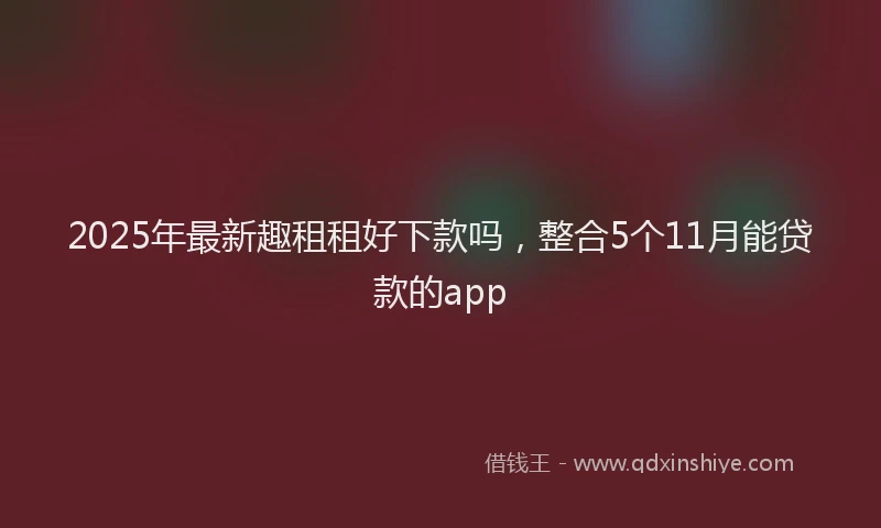 2025年最新趣租租好下款吗，整合5个11月能贷款的app