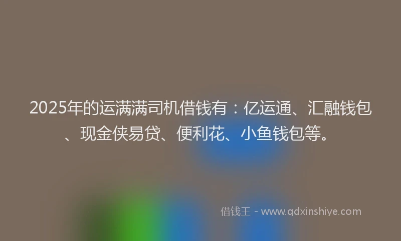 2025年的运满满司机借钱有：亿运通、汇融钱包、现金侠易贷、便利花、小鱼钱包等。