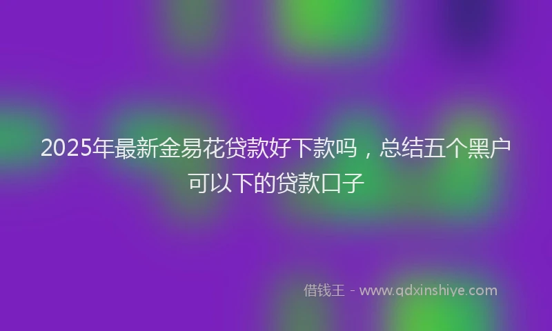 2025年最新金易花贷款好下款吗，总结五个黑户可以下的贷款口子