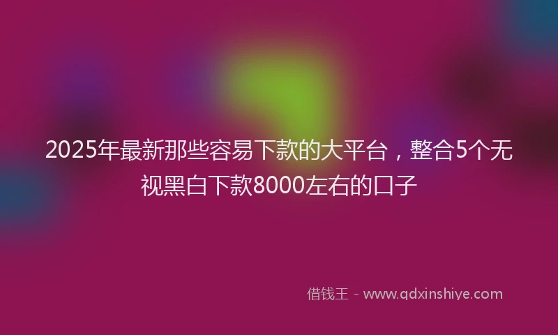 2025年最新那些容易下款的大平台，整合5个无视黑白下款8000左右的口子