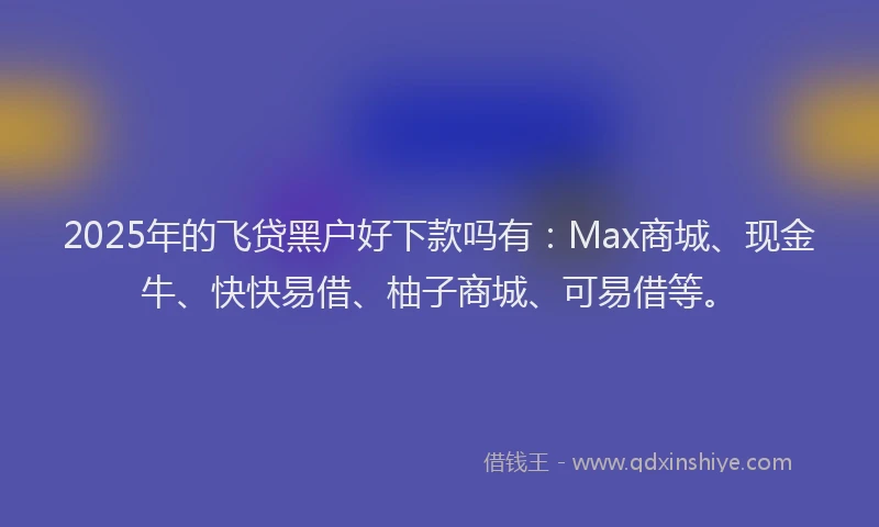 2025年的飞贷黑户好下款吗有：Max商城、现金牛、快快易借、柚子商城、可易借等。