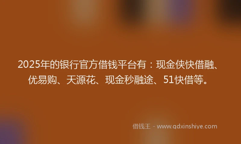 2025年的银行官方借钱平台有：现金侠快借融、优易购、天源花、现金秒融途、51快借等。