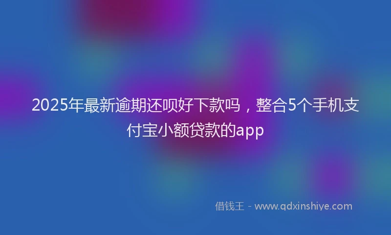 2025年最新逾期还呗好下款吗，整合5个手机支付宝小额贷款的app