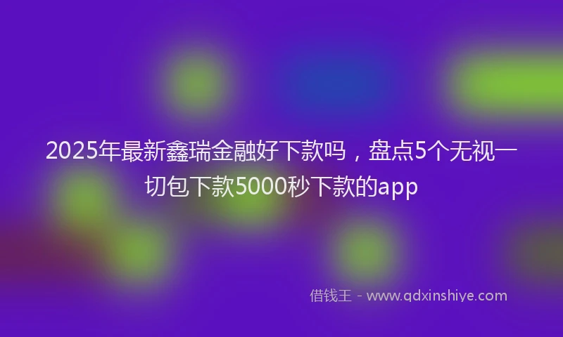 2025年最新鑫瑞金融好下款吗，盘点5个无视一切包下款5000秒下款的app