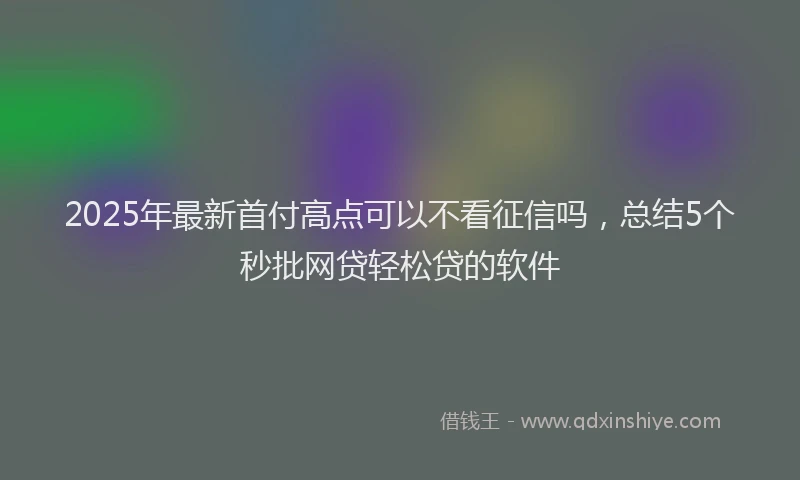 2025年最新首付高点可以不看征信吗，总结5个秒批网贷轻松贷的软件