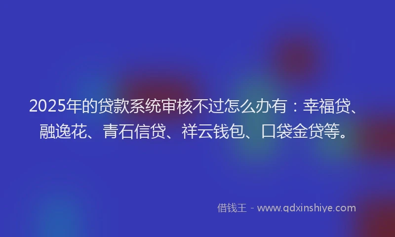 2025年的贷款系统审核不过怎么办有：幸福贷、融逸花、青石信贷、祥云钱包、口袋金贷等。
