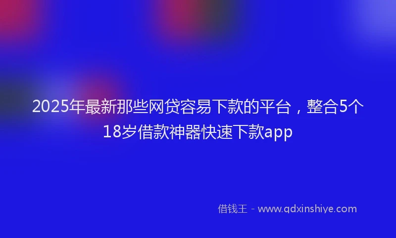 2025年最新那些网贷容易下款的平台，整合5个18岁借款神器快速下款app