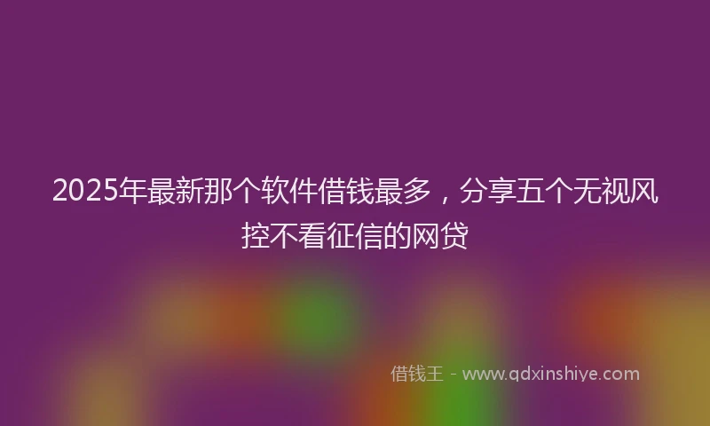2025年最新那个软件借钱最多，分享五个无视风控不看征信的网贷
