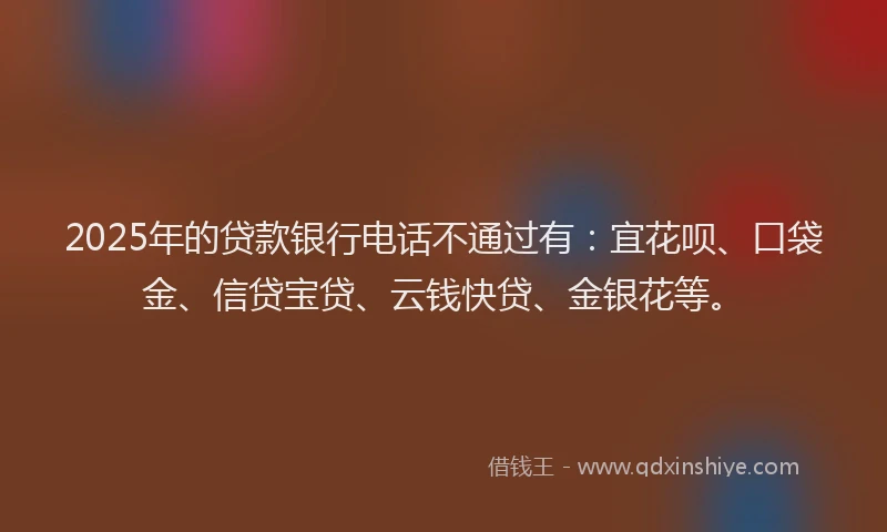 2025年的贷款银行电话不通过有：宜花呗、口袋金、信贷宝贷、云钱快贷、金银花等。