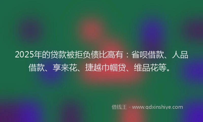 2025年的贷款被拒负债比高有：省呗借款、人品借款、享来花、捷越巾帼贷、维品花等。