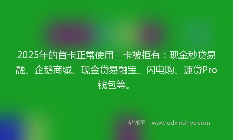 2025年的首卡正常使用二卡被拒有：现金秒贷易融、企鹅商城、现金贷易融宝、闪电购、速贷Pro钱包等。