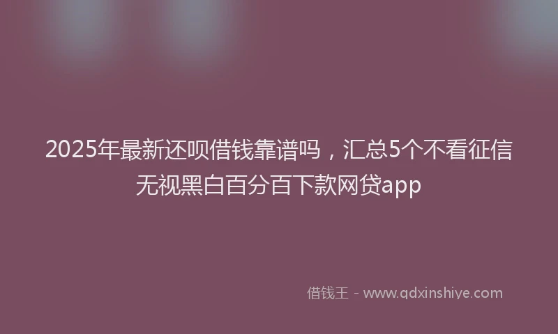 2025年最新还呗借钱靠谱吗，汇总5个不看征信无视黑白百分百下款网贷app