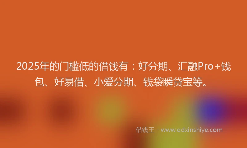 2025年的门槛低的借钱有：好分期、汇融Pro+钱包、好易借、小爱分期、钱袋瞬贷宝等。