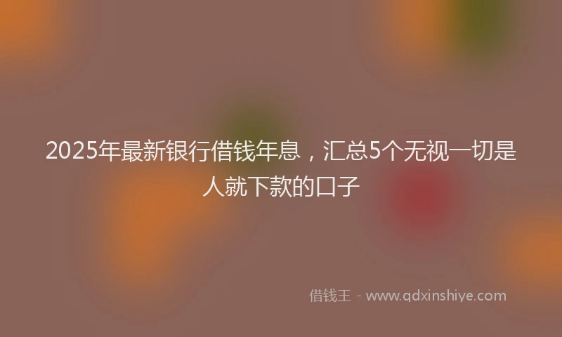 2025年最新银行借钱年息，汇总5个无视一切是人就下款的口子