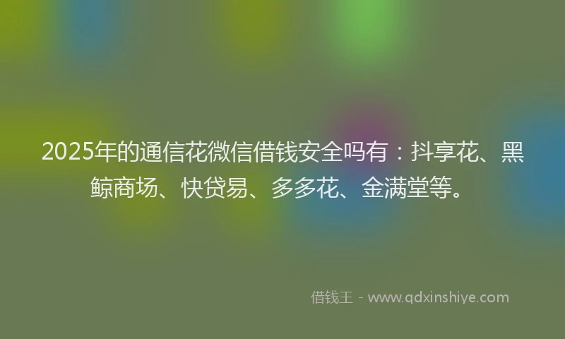 2025年的通信花微信借钱安全吗有：抖享花、黑鲸商场、快贷易、多多花、金满堂等。