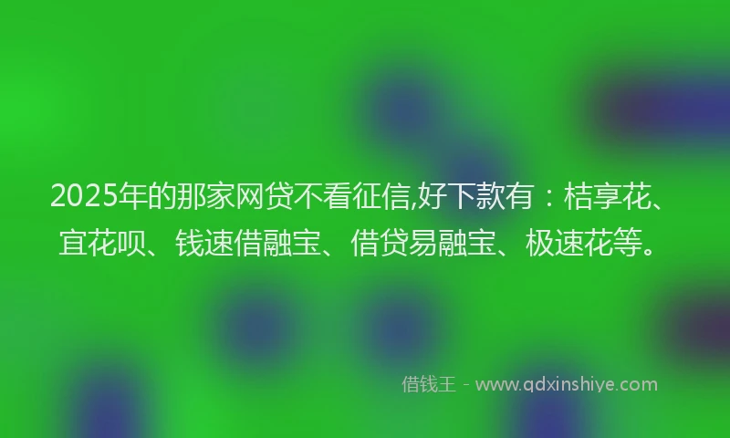 2025年的那家网贷不看征信,好下款有：桔享花、宜花呗、钱速借融宝、借贷易融宝、极速花等。