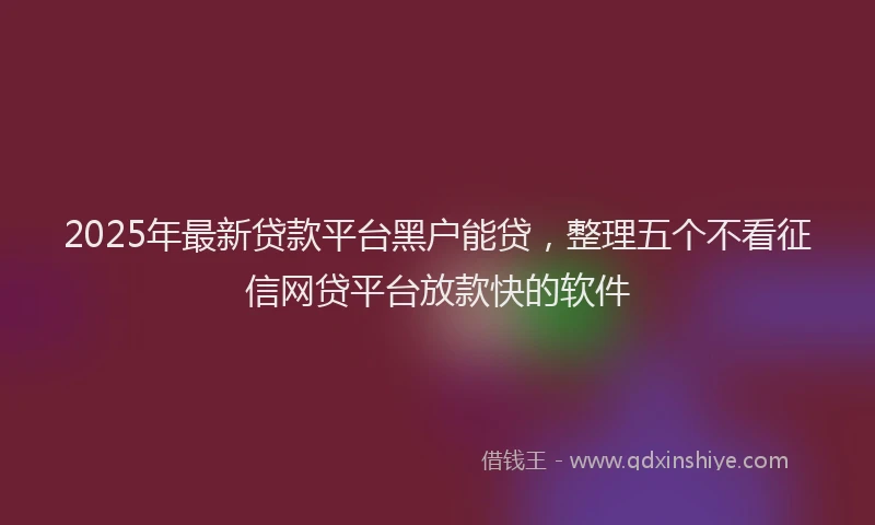2025年最新贷款平台黑户能贷，整理五个不看征信网贷平台放款快的软件
