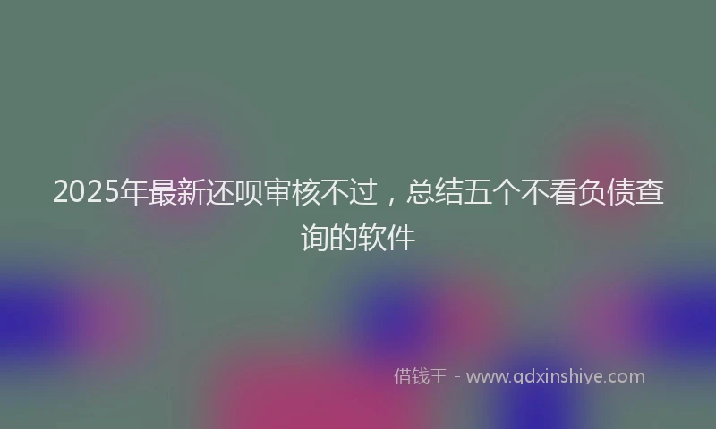 2025年最新还呗审核不过，总结五个不看负债查询的软件