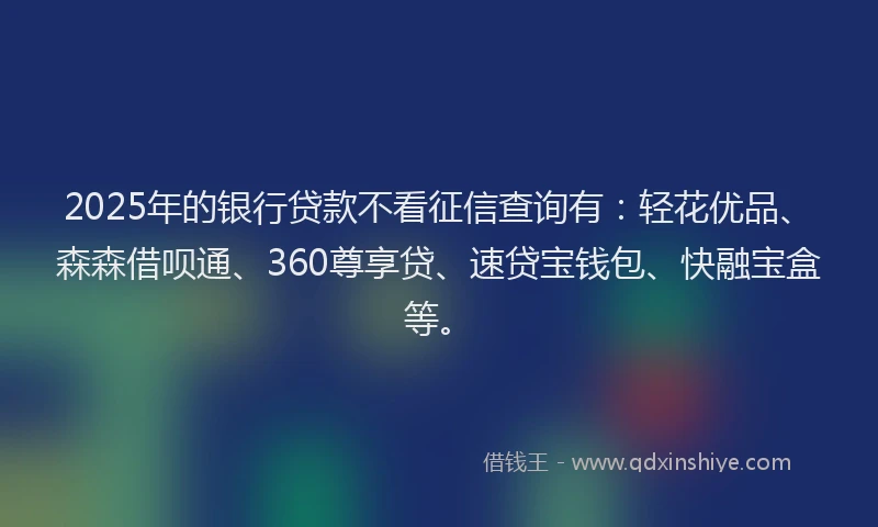 2025年的银行贷款不看征信查询有：轻花优品、森森借呗通、360尊享贷、速贷宝钱包、快融宝盒等。