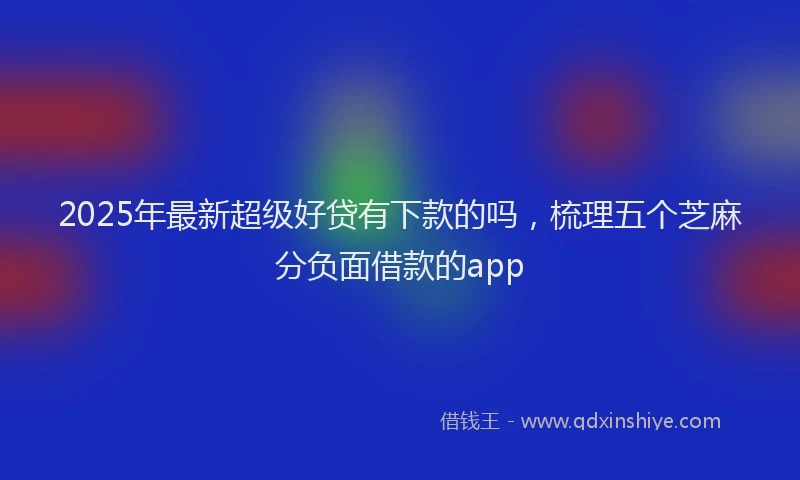 2025年最新超级好贷有下款的吗，梳理五个芝麻分负面借款的app