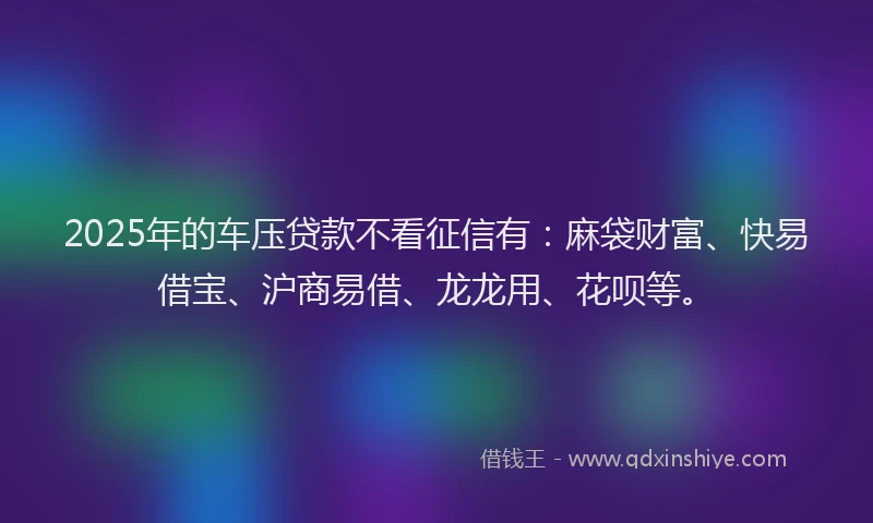 2025年的车压贷款不看征信有：麻袋财富、快易借宝、沪商易借、龙龙用、花呗等。
