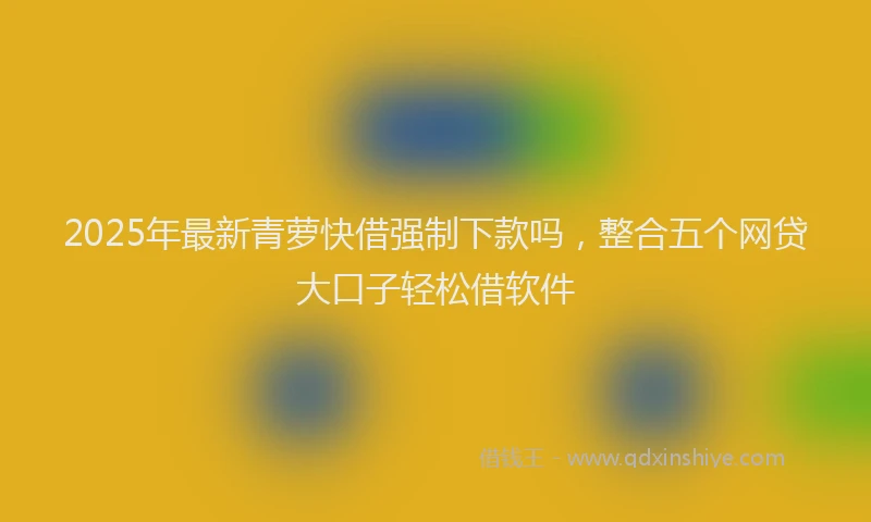 2025年最新青萝快借强制下款吗,整合五个网贷大口子轻松借软件