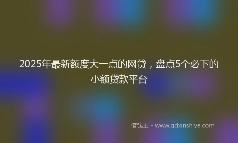2025年最新额度大一点的网贷，盘点5个必下的小额贷款平台