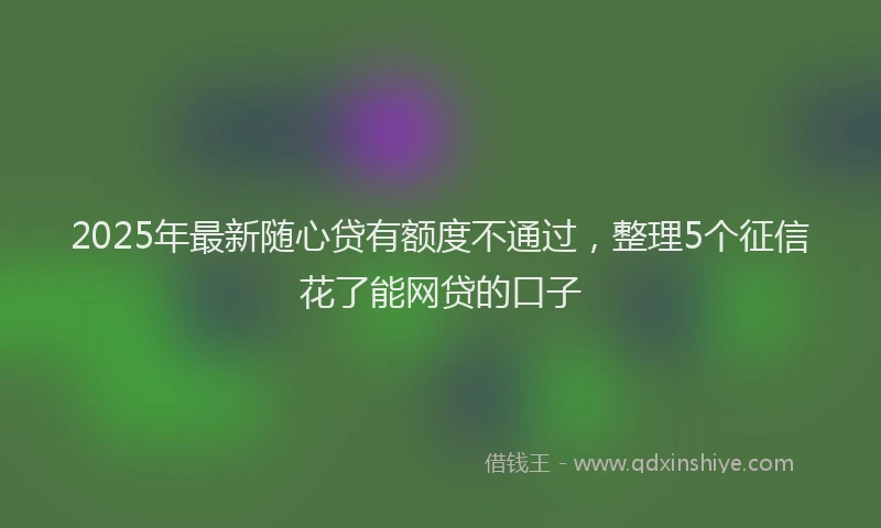 2025年最新随心贷有额度不通过，整理5个征信花了能网贷的口子