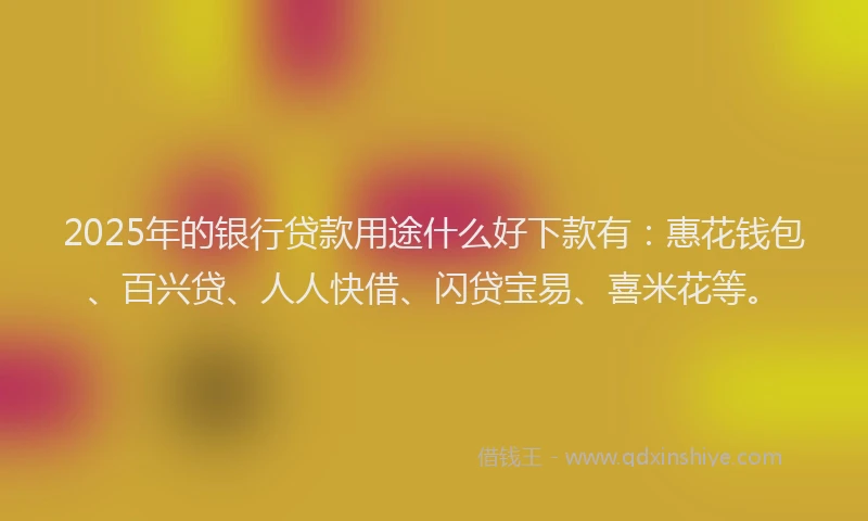 2025年的银行贷款用途什么好下款有：惠花钱包、百兴贷、人人快借、闪贷宝易、喜米花等。
