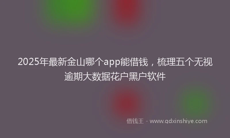 2025年最新金山哪个app能借钱，梳理五个无视逾期大数据花户黑户软件