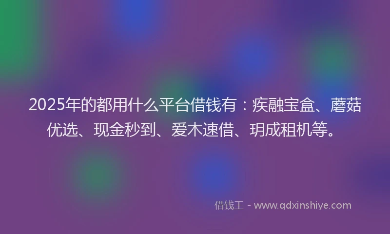 2025年的都用什么平台借钱有：疾融宝盒、蘑菇优选、现金秒到、爱木速借、玥成租机等。