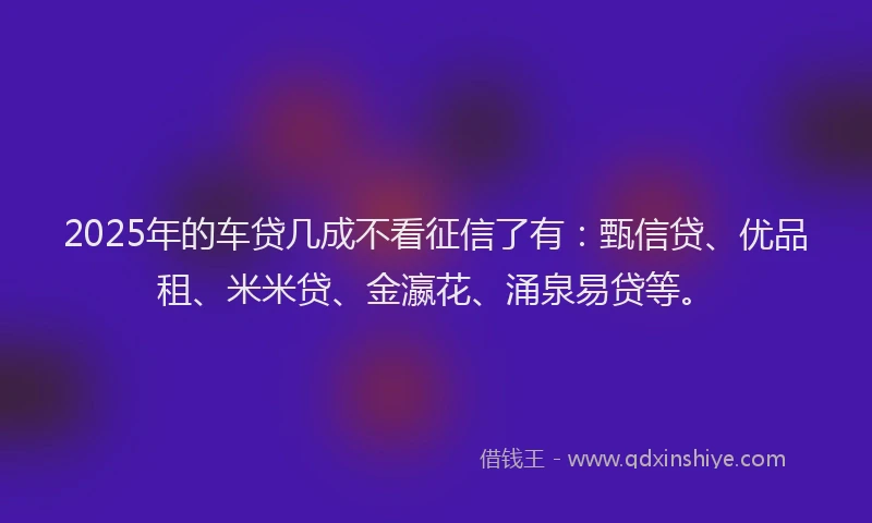 2025年的车贷几成不看征信了有：甄信贷、优品租、米米贷、金瀛花、涌泉易贷等。