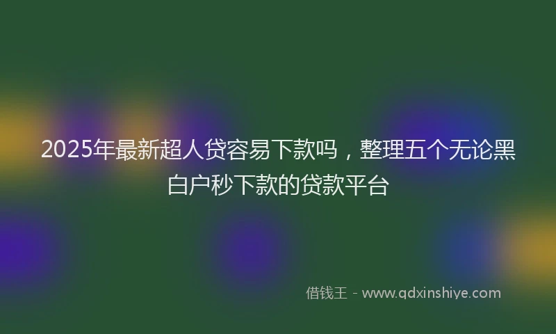 2025年最新超人贷容易下款吗，整理五个无论黑白户秒下款的贷款平台