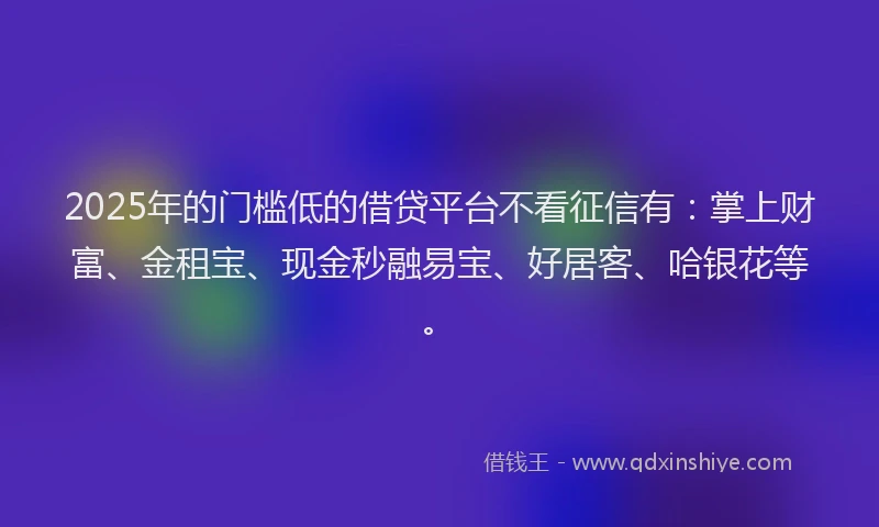 2025年的门槛低的借贷平台不看征信有：掌上财富、金租宝、现金秒融易宝、好居客、哈银花等。