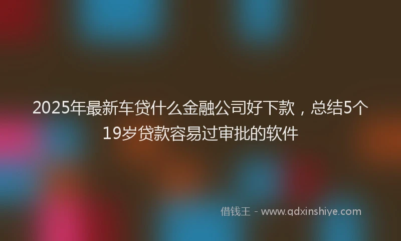 2025年最新车贷什么金融公司好下款，总结5个19岁贷款容易过审批的软件