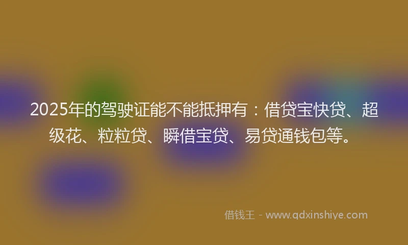 2025年的驾驶证能不能抵押有：借贷宝快贷、超级花、粒粒贷、瞬借宝贷、易贷通钱包等。
