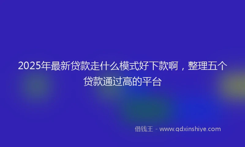 2025年最新贷款走什么模式好下款啊，整理五个贷款通过高的平台