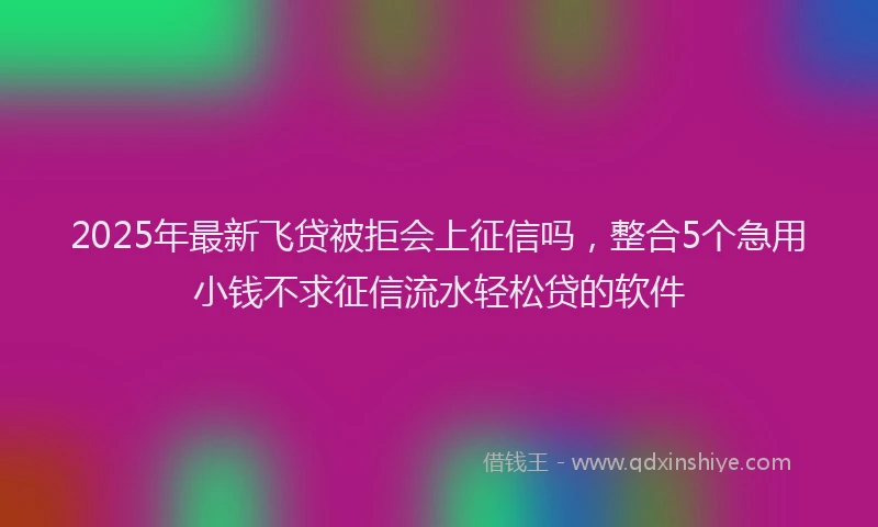 2025年最新飞贷被拒会上征信吗，整合5个急用小钱不求征信流水轻松贷的软件