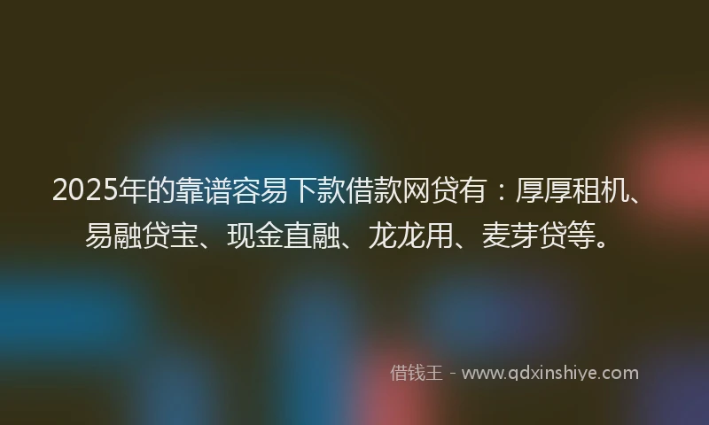 2025年的靠谱容易下款借款网贷有：厚厚租机、易融贷宝、现金直融、龙龙用、麦芽贷等。