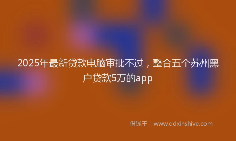 2025年最新贷款电脑审批不过，整合五个苏州黑户贷款5万的app