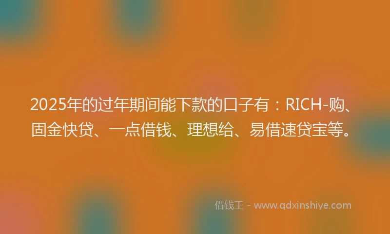 2025年的过年期间能下款的口子有：RICH-购、固金快贷、一点借钱、理想给、易借速贷宝等。
