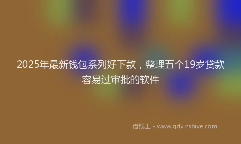 2025年最新钱包系列好下款，整理五个19岁贷款容易过审批的软件
