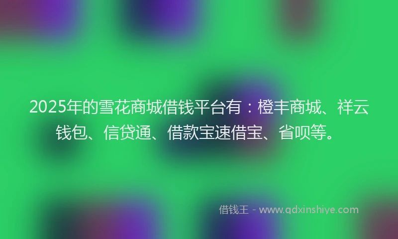 2025年的雪花商城借钱平台有：橙丰商城、祥云钱包、信贷通、借款宝速借宝、省呗等。