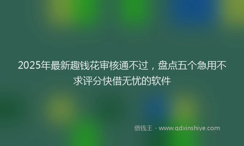 2025年最新趣钱花审核通不过，盘点五个急用不求评分快借无忧的软件