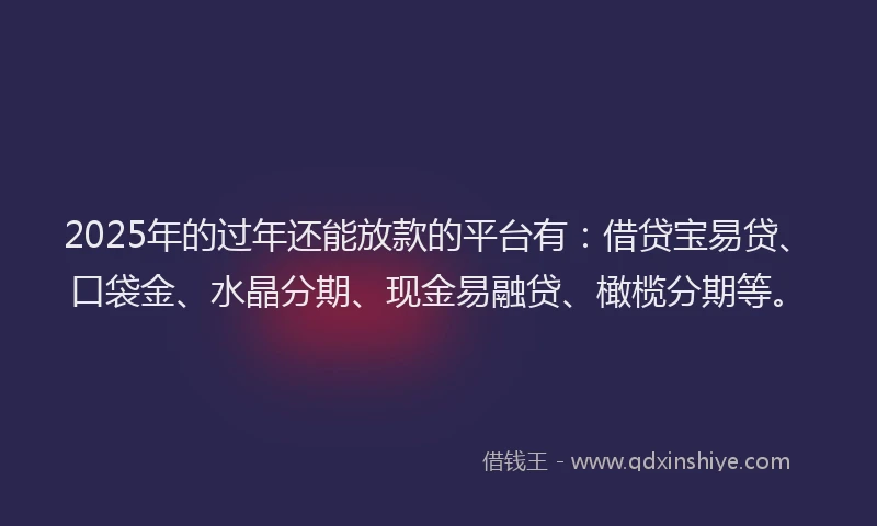 2025年的过年还能放款的平台有：借贷宝易贷、口袋金、水晶分期、现金易融贷、橄榄分期等。